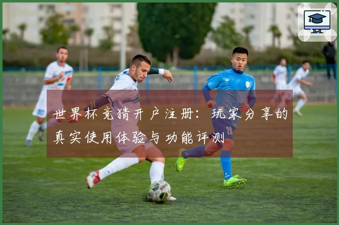 世界杯竞猜开户注册：玩家分享的真实使用体验与功能评测
