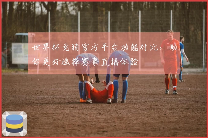 世界杯竞猜官方平台功能对比，助你更好选择赛事直播体验