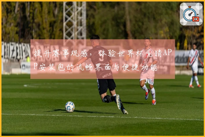 提升赛事观感，体验世界杯竞猜APP安装包的流畅界面与便捷功能