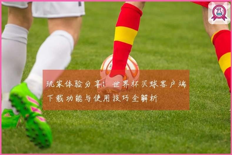 玩家体验分享：世界杯买球客户端下载功能与使用技巧全解析